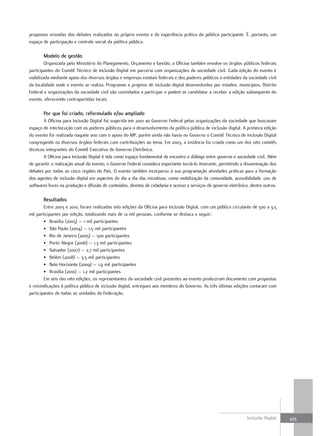 propostas oriundas dos debates realizados no próprio evento e da experiência prática do público participante. É, portanto, um
espaço de participação e controle social da política pública.

       Modelo de gestão
         Organizada pelo Ministério do Planejamento, Orçamento e Gestão, a Oficina também envolve os órgãos públicos federais
participantes do Comitê Técnico de Inclusão Digital em parceria com organizações da sociedade civil. Cada edição do evento é
viabilizada mediante apoio dos diversos órgãos e empresas estatais federais e dos poderes públicos e entidades da sociedade civil
da localidade onde o evento se realiza. Programas e projetos de inclusão digital desenvolvidos por estados, municípios, Distrito
Federal e organizações da sociedade civil são convidados a participar e podem se candidatar a receber a edição subsequente do
evento, oferecendo contrapartidas locais.

       Por que foi criado, reformulado e/ou ampliado
        A Oficina para Inclusão Digital foi sugerida em 2001 ao Governo Federal pelas organizações da sociedade que buscavam
espaço de interlocução com os poderes públicos para o desenvolvimento da política pública de inclusão digital. A primeira edição
do evento foi realizada naquele ano com o apoio do MP, porém ainda não havia no Governo o Comitê Técnico de Inclusão Digital
congregando os diversos órgãos federais com contribuições ao tema. Em 2003, a instância foi criada como um dos oito comitês
técnicos integrantes do Comitê Executivo de Governo Eletrônico.
        A Oficina para Inclusão Digital é tida como espaço fundamental de encontro e diálogo entre governo e sociedade civil. Além
de garantir a realização anual do evento, o Governo Federal considera importante torná-lo itinerante, permitindo a disseminação dos
debates por todas as cinco regiões do País. O evento também incorporou à sua programação atividades práticas para a formação
dos agentes de inclusão digital em aspectos do dia a dia das iniciativas, como mobilização da comunidade, acessibilidade, uso de
softwares livres na produção e difusão de conteúdos, direitos de cidadania e acesso a serviços de governo eletrônico, dentre outros.

       Resultados
        Entre 2003 e 2010, foram realizadas oito edições da Oficina para Inclusão Digital, com um público circulante de 500 a 3,5
mil participantes por edição, totalizando mais de 12 mil pessoas, conforme se destaca a seguir:
        • Brasília (2003) – 1 mil participantes
        • São Paulo (2004) – 1,5 mil participantes
        • Rio de Janeiro (2005) – 500 participantes
        • Porto Alegre (2006) – 1,3 mil participantes
        • Salvador (2007) – 2,7 mil participantes
        • Belém (2008) – 3,5 mil participantes
        • Belo Horizonte (2009) – 1,9 mil participantes
        • Brasília (2010) – 1,2 mil participantes
        Em seis das oito edições, os representantes da sociedade civil presentes ao evento produziram documento com propostas
e reivindicações à política pública de inclusão digital, entregues aos membros do Governo. As três últimas edições contaram com
participantes de todas as unidades da Federação.




                                                                                                                    Inclusão Digital   435
 