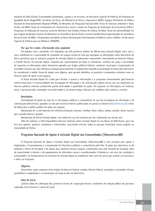 Nacional do Índio (Funai); Comunidades quilombolas, ciganas e de terreiros, da Secretaria Especial de Políticas de Promoção da
Igualdade Racial (Seppir/PR); Territórios da Pesca, do Ministério da Pesca e Aquicultura (MPA); Espaços Prioritários da Política
Nacional de Desenvolvimento Regional (PNDR), do Ministério da Integração Nacional (MI); Áreas de interesse ambiental e Salas
Verdes, do MMA; Áreas de investimento em infraestrutura social e urbana do Programa de Aceleração do Crescimento (PAC) e
Programas de habitação de interesse social do Ministério das Cidades; Pontos de Cultura, do MinC; Áreas de vulnerabilidade em
que estejam localizados Centros de Referência em Assistência Social (Cras) e Centros de Referência Especializados de Assistência
Social (Creas), do MDS; e Organismos vinculados ao Pacto Nacional pelo Enfrentamento à Violência contra a Mulher, da Secretaria
Especial de Políticas para as Mulheres (SPM/PR).

       Por que foi criado, reformulado e/ou ampliado
        Em debates com a sociedade civil realizados nas três primeiras edições da Oficina para Inclusão Digital, entre 2001 e
2003, manifestou-se a necessidade de consolidar um espaço virtual em rede que agregasse as informações sobre telecentros do
País e permitisse que os inúmeros projetos de inclusão digital se conhecessem mutuamente. Internamente ao Governo Federal,
o Comitê Técnico de Inclusão Digital, composto por representantes de todos os ministérios, verificou em 2004 a necessidade
de organizar as informações sobre telecentros apoiados por órgãos públicos federais, estaduais, municipais e organizações da
sociedade civil para dar mais eficiência à atuação governamental. O mapeamento baseado na localização territorial dos telecentros
foi considerado a melhor forma de atingir esse objetivo, pois permite identificar os possíveis cruzamentos existentes entre as
diversas ações de apoio a tais espaços.
        O Portal Inclusão Digital foi criado para facilitar o acesso a informações e a programas desenvolvidos pelo Governo
Federal nesta área. A transversalidade das tecnologias de informação e de comunicação digitais tornou seu uso importante em
diversas políticas setoriais, produzindo grande diversidade e quantidade de ações. Ao organizar as informações em endereço
único, o portal permitiu contemplar essa diversidade e, ao mesmo tempo, informar aos cidadãos sobre notícias e eventos.

       Resultados
        Consolidação de dados de mais de 10 mil espaços públicos e comunitários de uso das tecnologias da informação e da
comunicação (telecentros), apoiados ou não pelo Governo Federal, publicizados em portal na internet (http://onid.org.br) e base
de dados para a política pública de apoio aos espaços.
        Manutenção de 1,5 mil materiais de referência (manuais, tutoriais, cartilhas, fotos, vídeos, áudios, estudos, dentre outros)
para consulta aberta e gratuita.
        Manutenção do Portal Inclusão Digital, com média de 2,05 mil visitantes por dia, totalizando 752 mil por ano.
        Além do cadastro, o Onid disponibiliza diversos materiais sobre inclusão digital em seu Banco de Referências, para uso
livre por agentes, gestores, estudiosos e interessados, procurando articular todas as pessoas envolvidas nesses projetos na
Comunidade de Prática.

       Programa nacional de apoio à Inclusão Digital nas comunidades (telecentros.BR)

        O Programa Nacional de Apoio à Inclusão Digital nas Comunidades (Telecentros.BR) é uma iniciativa para apoiar a
implantação, o funcionamento e a manutenção de telecentros públicos e comunitários pelo País. O apoio aos telecentros se dá
mediante a oferta de formação e de bolsas para monitores desses espaços, constituindo uma rede nacional de formação, além
de conectividade à internet, e de equipamentos de informática novos e recondicionados. Pretende-se, com isso, dar condições à
continuidade e ao fortalecimento de iniciativas de inclusão digital em andamento, bem como de outras que venham a se estruturar
e aderir ao Programa.

       objetivo
        Desenvolver ações conjuntas entre órgãos do Governo Federal, estados, Distrito Federal, municípios e sociedade civil que
possibilitem a implantação e a manutenção, em larga escala, de telecentros.

       Data de início
        2/7/2010 (data de celebração dos primeiros termos de cooperação técnica, resultantes de seleção pública de parcerias
realizadas entre fevereiro e março de 2010)




                                                                                                                    Inclusão Digital   437
 