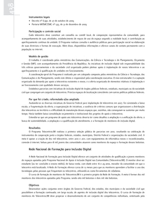 438
             Instrumentos legais
             • Decreto nº 6.991, de 27 de outubro de 2009
             • Portaria MP/MCT/MC nº 535, de 31 de dezembro de 2009

             Participação e controle social
              Cada telecentro deve constituir um conselho ou comitê local, de composição representativa da comunidade, para
      acompanhamento de suas atividades, estabelecimento de regras de uso do espaço segundo a realidade local, e contribuição ao
      aperfeiçoamento contínuo da unidade. O Programa realizou consulta e audiência públicas para participação social na elaboração
      de suas diretrizes e formas de execução. Além disso, disponibiliza informações e oferece canais de contato permanente com a
      população na internet.

             Modelo de gestão
              O trabalho é coordenado pelos ministérios das Comunicações, da Ciência e Tecnologia e do Planejamento, Orçamento
      e Gestão (MP), com acompanhamento da Presidência da República. As iniciativas de inclusão digital sob responsabilidade das
      três esferas governamentais e da sociedade civil organizada podem pleitear apoio à implantação de novos telecentros e ao
      aperfeiçoamento e à qualificação de unidades em funcionamento.
              A coordenação-geral do Programa é realizada por um colegiado composto pelos ministérios da Ciência e Tecnologia, das
      Comunicações e do Planejamento, sendo este último o responsável pela coordenação executiva. O eixo estruturador é a captação
      organizada da demanda por apoio a telecentros existentes e novos, e a oferta organizada de elementos relativos à implantação e
      ao funcionamento com qualidade desses serviços.
              Estabelece parcerias com iniciativas de inclusão digital de órgãos públicos federais, estaduais, municipais ou da sociedade
      civil que congregam um conjunto de telecentros. Prioriza espaços de localização coincidente com outras políticas públicas federais.

             Por que foi criado, reformulado e/ou ampliado
              Avaliando-se as diversas iniciativas do Governo Federal para implantação de telecentros em 2007, foi constatada a baixa
      escala, a fragmentação da oferta, a superposição de iniciativas, a ausência de critérios comuns que organizassem a distribuição
      dos telecentros no território e a dificuldade de manutenção desses espaços que, sozinhos, não conseguiam se sustentar por muito
      tempo. Havia também baixa consolidação orçamentária e institucional dos projetos de apoio a telecentros.
              Entendia-se que um programa de apoio aos telecentros deveria ter como desafios a ampliação e a unificação da oferta, a
      busca de sustentabilidade, a ampliação e a qualificação do atendimento, e a formação de monitores de inclusão digital.

             Resultados
             O Programa Telecentros.BR realizou a primeira seleção pública de parcerias em 2010, resultando na celebração de
      instrumentos de cooperação junto a órgãos federais, estados, municípios, Distrito Federal e organizações da sociedade civil. A
      meta é apoiar a criação de dez mil telecentros, entre 2010 e 2011, com equipamentos de informática novos e recondicionados,
      conexão à internet, bolsas para 18 mil jovens das comunidades atuarem como monitores do espaço e formação desses bolsistas.

             Rede nacional de Formação para Inclusão Digital

              A Rede Nacional de Formação para Inclusão Digital oferece um conjunto de atividades de qualificação a jovens monitores
      de espaços apoiados pelo Programa Nacional de Apoio à Inclusão Digital nas Comunidades (Telecentros.BR). O monitor deve ser
      estudante (ou ter concluído o ensino médio), de baixa renda, com idade entre 16 e 29 anos, morador da comunidade em que o
      telecentro está localizado. A Rede de Formação oferece curso de 12 meses para que os monitores aprendam a facilitar o uso das
      tecnologias pelas pessoas que frequentam os telecentros, utilizando-as como ferramentas de cidadania.
              O curso de formação de monitores do Telecentros.BR é o primeiro projeto da Rede de Formação. A meta é formar dez mil
      monitores dos telecentros apoiados pelo Programa, sendo oito mil bolsistas e dois mil não bolsistas.

             objetivos
              Desenvolver ações conjuntas entre órgãos do Governo Federal, dos estados, dos municípios e da sociedade civil que
      possibilitem a formação continuada, em larga escala, de agentes de inclusão digital dos telecentros. O curso de formação de
      monitores do Telecentros.BR deve propiciar o desenvolvimento de um conjunto de competências individuais, sintetizado pela
 