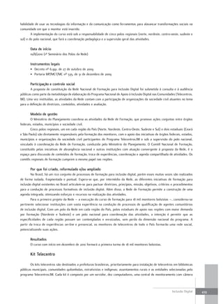 habilidade de usar as tecnologias da informação e da comunicação como ferramentas para alavancar transformações sociais na
comunidade em que o monitor está inserido.
        A implementação do curso está sob a responsabilidade de cinco polos regionais (norte, nordeste, centro-oeste, sudeste e
sul) e do polo nacional, que fará a coordenação pedagógica e a supervisão geral das atividades.

       Data de início
       10/8/2010 (1º Seminário dos Polos da Rede)

       Instrumentos legais
       • Decreto nº 6.991, de 27 de outubro de 2009
       • Portaria MP/MCT/MC nº 535, de 31 de dezembro de 2009

       Participação e controle social
       A proposta de constituição da Rede Nacional de Formação para Inclusão Digital foi submetida à consulta e à audiência
públicas como parte da metodologia de elaboração do Programa Nacional de Apoio à Inclusão Digital nas Comunidades (Telecentros.
BR). Uma vez instituídas, as atividades da Rede contam com a participação de organizações da sociedade civil atuantes no tema
para a definição de diretrizes, conteúdos, atividades e avaliação.

       Modelo de gestão
        O Ministério do Planejamento coordena as atividades da Rede de Formação, que promove ações conjuntas entre órgãos
federais, estados, municípios e sociedade civil.
        Cinco polos regionais, um em cada região do País (Norte, Nordeste, Centro-Oeste, Sudeste e Sul) e dois estaduais (Ceará
e São Paulo) são diretamente responsáveis pela formação dos monitores, com o apoio das iniciativas de órgãos federais, estados,
municípios e organizações da sociedade civil participantes do Programa Telecentros.BR e sob a supervisão do polo nacional,
vinculado à coordenação da Rede de Formação, conduzida pelo Ministério do Planejamento. O Comitê Nacional de Formação,
constituído pelas iniciativas de abrangência nacional e outras instituições com atuação convergente à proposta da Rede, é o
espaço para discussão de conteúdos de formação, troca de experiências, coordenação e agenda compartilhada de atividades. Os
comitês regionais de formação cumprem o mesmo papel nas regiões.

       Por que foi criado, reformulado e/ou ampliado
        No Brasil, há um rico conjunto de processos de formação para inclusão digital, porém esses muitas vezes são realizados
de forma isolada, fragmentada e pontual. Espera-se que, por intermédio da Rede, as diferentes iniciativas de formação para
inclusão digital existentes no Brasil articulem-se para pactuar diretrizes, princípios, missão, objetivos, critérios e procedimentos
para a condução de processos formativos de inclusão digital. Além disso, a Rede de Formação permite a construção de uma
agenda integrada, otimizando esforços e recursos na realização das atividades.
        Para o primeiro projeto da Rede – a execução do curso de formação para 18 mil monitores bolsistas –, considerou-se
pertinente selecionar instituições com vasta experiência na condução de processos de qualificação de agentes comunitários
de inclusão digital. Com um polo da Rede em cada região do País, polos estaduais de apoio nas regiões com maior demanda
por formação (Nordeste e Sudeste) e um polo nacional para coordenação das atividades, a intenção é permitir que as
especificidades de cada região possam ser contempladas e enraizadas, sem perda da dimensão nacional do programa. A
partir da troca de experiências on-line e presencial, os monitores de telecentros de todo o País formarão uma rede social,
potencializando suas ações.

       Resultados
       O curso com início em dezembro de 2010 formará a primeira turma de 18 mil monitores bolsistas.

       Kit telecentro

       Os kits telecentros são destinados a prefeituras brasileiras, prioritariamente para instalação de telecentros em bibliotecas
públicas municipais, comunidades quilombolas, extrativistas e indígenas; assentamentos rurais e as entidades selecionadas pelo
programa Telecentros.BR. Cada kit é composto por um servidor, dez computadores, uma central de monitoramento com câmera



                                                                                                                    Inclusão Digital   439
 