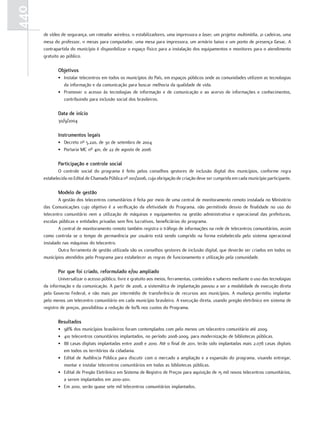 440
      de vídeo de segurança, um roteador wireless, 11 estabilizadores, uma impressora a laser, um projetor multimídia, 21 cadeiras, uma
      mesa do professor, 11 mesas para computador, uma mesa para impressora, um armário baixo e um ponto de presença Gesac. A
      contrapartida do município é disponibilizar o espaço físico para a instalação dos equipamentos e monitores para o atendimento
      gratuito ao público.

             objetivos
             • Instalar telecentros em todos os municípios do País, em espaços públicos onde as comunidades utilizem as tecnologias
               da informação e da comunicação para buscar melhoria da qualidade de vida.
             • Promover o acesso às tecnologias de informação e de comunicação e ao acervo de informações e conhecimentos,
               contribuindo para inclusão social dos brasileiros.

             Data de início
             30/9/2004

             Instrumentos legais
             • Decreto nº 5.220, de 30 de setembro de 2004
             • Portaria MC nº 401, de 22 de agosto de 2006

             Participação e controle social
              O controle social do programa é feito pelos conselhos gestores de inclusão digital dos municípios, conforme regra
      estabelecida no Edital de Chamada Pública nº 001/2006, cuja obrigação de criação deve ser cumprida em cada município participante.

             Modelo de gestão
              A gestão dos telecentros comunitários é feita por meio de uma central de monitoramento remoto instalada no Ministério
      das Comunicações cujo objetivo é a verificação da efetividade do Programa, não permitindo desvio de finalidade no uso do
      telecentro comunitário nem a utilização de máquinas e equipamentos na gestão administrativa e operacional das prefeituras,
      escolas públicas e entidades privadas sem fins lucrativos, beneficiárias do programa.
              A central de monitoramento remoto também registra o tráfego de informações na rede de telecentros comunitários, assim
      como controla se o tempo de permanência por usuário está sendo cumprido na forma estabelecida pelo sistema operacional
      instalado nas máquinas do telecentro.
              Outra ferramenta de gestão utilizada são os conselhos gestores de inclusão digital, que deverão ser criados em todos os
      municípios atendidos pelo Programa para estabelecer as regras de funcionamento e utilização pela comunidade.

             Por que foi criado, reformulado e/ou ampliado
              Universalizar o acesso público, livre e gratuito aos meios, ferramentas, conteúdos e saberes mediante o uso das tecnologias
      da informação e da comunicação. A partir de 2006, a sistemática de implantação passou a ser a modalidade de execução direta
      pelo Governo Federal, e não mais por intermédio de transferência de recursos aos municípios. A mudança permitiu implantar
      pelo menos um telecentro comunitário em cada município brasileiro. A execução direta, usando pregão eletrônico em sistema de
      registro de preços, possibilitou a redução de 60% nos custos do Programa.

             Resultados
             • 98% dos municípios brasileiros foram contemplados com pelo menos um telecentro comunitário até 2009.
             • 410 telecentros comunitários implantados, no período 2008-2009, para modernização de bibliotecas públicas.
             • 88 casas digitais implantadas entre 2008 e 2010. Até o final de 2011, terão sido implantadas mais 2.078 casas digitais
               em todos os territórios da cidadania.
             • Edital de Audiência Pública para discutir com o mercado a ampliação e a expansão do programa, visando entregar,
               montar e instalar telecentros comunitários em todas as bibliotecas públicas.
             • Edital de Pregão Eletrônico em Sistema de Registro de Preços para aquisição de 15 mil novos telecentros comunitários,
               a serem implantados em 2010-2011.
             • Em 2010, serão quase sete mil telecentros comunitários implantados.
 