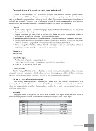 centros de acesso à tecnologia para a Inclusão social (catis)

        Os centros de acesso à tecnologia para a inclusão social (Catis) são polos tecnológicos localizados, preferencialmente,
nas unidades de ensino, nas bibliotecas públicas ou em ambientes com instalações adequadas para atendimento ao público, com
amplo acesso. Equipados com computadores e sistema de internet, os Catis oferecem cursos de capacitação em informática e no
uso da rede pela comunidade. Promovem o acesso às facilidades da tecnologia da informação para a população menos favorecida,
capacitando jovens para o mercado de trabalho e trabalhadores em práticas relacionadas com a informática.

       objetivos
       • Difundir a ciência, organizar e consolidar novos grupos de pesquisa, fortalecendo a infraestrutura para pesquisa e a
         difusão da ciência e da tecnologia.
       • Capacitar comunidades dos meios urbano e rural na prática básica das técnicas computacionais, voltadas ao
         aperfeiçoamento da qualificação profissional e à melhoria do ensino público.
       • Ampliar a capacitação e o treinamento em informática nas escolas e instituições públicas, e nas entidades sem fins lucrativos.
       • Implantar núcleos urbanos e rurais de formação e capacitação com laboratórios de ciências, equipados com instrumentos
         e materiais necessários à apropriação do conhecimento e ao desenvolvimento local sustentável.
       • Realizar cursos profissionalizantes a distância, utilizando a internet, em parceria com universidades e institutos de
         pesquisa, para formação, capacitação e treinamento da força de trabalho.

       Data de início
       Março de 2005

       Instrumentos legais
       • Plano Plurianual de Aplicações 2004-2007 e 2008-2011
       • Plano de Ação Ciência, Tecnologia e Inovação para o Desenvolvimento Nacional (Pacti)
       • Portaria MCT nº 605, de 21 de julho de 2009

       Modelo de gestão
       A gestão é feita pelo Ministério da Ciência e Tecnologia por meio de convênios, chamadas públicas, editais, encomendas,
programas de cooperação e parcerias com instituições públicas e privadas de ensino e pesquisa, entidades científicas e tecnológicas,
organismos governamentais estaduais e municipais e com diversos setores da sociedade civil organizada.

       Por que foi criado, reformulado e/ou ampliado
       Criados em 2005, os Centros de Acesso à Tecnologia para a Inclusão Social (Catis) surgiram a partir da constatação de
que uma política de universalização do acesso à internet não significa apenas conexão física e acesso ao hardware. Os Catis,
voltados para a capacitação das comunidades dos meios urbano e rural, têm foco no social e promovem o desenvolvimento de
competências nos municípios.

       Resultados
       1.298 projetos apoiados, de 2005 a 2009, com recursos de R$ 368 milhões. Esses projetos incluem: telecentros, centros de
acesso à tecnologia para inclusão digital, infraestrutura de conexão para convergência social e cidade digital.


                        Ano                 Projetos apoiados de Catis                        Valor (R$)
                        2005                             290                                88.130.559,11
                        2006                             255                                47.970.828,01
                        2007                             191                                26.320.870,79
                        2008                             327                               108.531.578,26
                        2009                             235                                96.936.397,20




                                                                                                                      Inclusão Digital    441
 