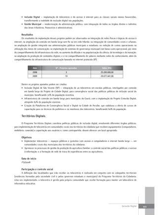 • Inclusão Digital – implantação de telecentros e do acesso à internet para as classes sociais menos favorecidas,
         transformando a realidade de exclusão digital nas populações.
       • gestão Municipal – modernização da administração pública, com integração de todos os órgãos diretos e indiretos
         das áreas tributárias, financeiras e administrativas.

       Resultados
        Os resultados da implantação desses projetos podem ser observados na integração de redes físicas e lógicas de acesso à
internet; na ampliação da conexão em banda larga sem fio ou em rede híbrida; na integração de comunidades rurais e urbanas;
na ampliação da gestão integrada nas administrações públicas municipais e estaduais; na redução de custos operacionais na
utilização dos meios de comunicação; na implantação de sistemas de governança municipal com baixo custo operacional, por meio
do compartilhamento da infraestrutura da rede; no aumento da difusão e na popularização da ciência, da tecnologia e da inovação;
na ampliação da produção de conteúdos digitais; e o no compartilhamento de saberes mediante redes de conhecimento, além do
compartilhamento da infraestrutura de comunicação baseada no internet protocolo (IP).


                    Ano                    Nº . Projetos apoiados                           Valor (R$)
                   2008                              3                                     25.200.000,00
                   2009                              19                                    29.077.441,00


       Dentre os projetos apoiados podem ser citados:
       • Inclusão Digital de São Vicente (SP) – integração de 20 telecentros em escolas públicas, interligados por conexão
         em banda larga do Projeto de Cidade Digital, para convergência social das políticas públicas de inclusão social do
         município, beneficiando 70% da população vicentina.
       • Infraestrutura de conexão em banda larga para municípios do Ceará, com a implantação do Projeto Cinturão Digital,
         atingindo 82% da população cearense.
       • Criação da Plataforma de Convergência Social e Digital na Cidade de Peruíbe, que viabilizou a oferta de cursos de
         capacitação para os técnicos da prefeitura e os monitores dos telecentros, beneficiando 60% da população.

       territórios Digitais

       O Programa Territórios Digitais coordena políticas públicas de inclusão digital, envolvendo diferentes órgãos públicos,
para implementação de telecentros em comunidades rurais nos territórios da cidadania que recebem equipamentos (computadores,
mobiliário, conexão) e capacitação aos usuários e, como contrapartida, devem oferecer um local apropriado.

       objetivos
       • Implementar telecentros – espaços públicos e gratuitos com acesso a computadores e internet banda larga –, em
         comunidades rurais dos municípios dos territórios da cidadania.
       • Aprimorar os processos de gestão da produção da agricultura familiar; o controle social das políticas públicas; o acesso
         à informação; e a formação de rede de troca de experiências entre os agricultores.

       Data de início
       1º/2/2008

       Participação e controle social
        A definição das localidades que irão receber os telecentros é realizada em conjunto com os colegiados territoriais
(instâncias formadas pela sociedade civil e pelos governos estaduais e municipais) do Programa Territórios da Cidadania.
Uma vez implementado, o telecentro é gerido pela própria comunidade que recebe formação para manter um laboratório de
informática educativa.




                                                                                                                 Inclusão Digital   443
 