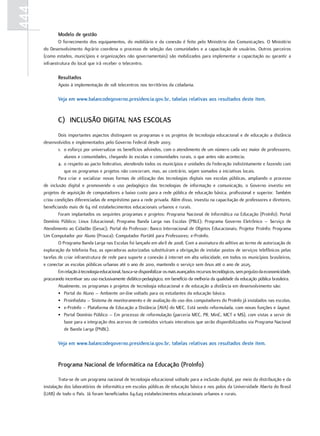 444
              Modelo de gestão
              O fornecimento dos equipamentos, do mobiliário e da conexão é feito pelo Ministério das Comunicações. O Ministério
      do Desenvolvimento Agrário coordena o processo de seleção das comunidades e a capacitação de usuários. Outros parceiros
      (como estados, municípios e organizações não governamentais) são mobilizados para implementar a capacitação ou garantir a
      infraestrutura do local que irá receber o telecentro.

              Resultados
              Apoio à implementação de 108 telecentros nos territórios da cidadania.

              Veja em www.balancodegoverno.presidencia.gov.br, tabelas relativas aos resultados deste item.


              c) Inclusão DIgItal nas Escolas
              Dois importantes aspectos distinguem os programas e os projetos de tecnologia educacional e de educação a distância
      desenvolvidos e implementados pelo Governo Federal desde 2003:
              1. o esforço por universalizar os benefícios advindos, com o atendimento de um número cada vez maior de professores,
                 alunos e comunidades, chegando às escolas e comunidades rurais, o que antes não acontecia;
              2. o respeito ao pacto federativo, atendendo todos os municípios e unidades da Federação indistintamente e fazendo com
                 que os programas e projetos não concorram, mas, ao contrário, sejam somados a iniciativas locais.
              Para criar e socializar novas formas de utilização das tecnologias digitais nas escolas públicas, ampliando o processo
      de inclusão digital e promovendo o uso pedagógico das tecnologias de informação e comunicação, o Governo investiu em
      projetos de aquisição de computadores a baixo custo para a rede pública de educação básica, profissional e superior. Também
      criou condições diferenciadas de empréstimo para a rede privada. Além disso, investiu na capacitação de professores e diretores,
      beneficiando mais de 64 mil estabelecimentos educacionais urbanos e rurais.
              Foram implantados os seguintes programas e projetos: Programa Nacional de Informática na Educação (ProInfo); Portal
      Domínio Público; Linux Educacional; Programa Banda Larga nas Escolas (PBLE); Programa Governo Eletrônico – Serviço de
      Atendimento ao Cidadão (Gesac); Portal do Professor; Banco Internacional de Objetos Educacionais; Projetor ProInfo; Programa
      Um Computador por Aluno (Prouca); Computador Portátil para Professores; e-ProInfo.
              O Programa Banda Larga nas Escolas foi lançado em abril de 2008. Com a assinatura do aditivo ao termo de autorização de
      exploração da telefonia fixa, as operadoras autorizadas substituíram a obrigação de instalar postos de serviços telefônicos pelas
      tarefas de criar infraestrutura de rede para suporte a conexão à internet em alta velocidade, em todos os municípios brasileiros,
      e conectar as escolas públicas urbanas até o ano de 2010, mantendo o serviço sem ônus até o ano de 2025.
              Em relação à tecnologia educacional, busca-se disponibilizar os mais avançados recursos tecnológicos, sem prejuízo da economicidade,
      procurando incentivar seu uso exclusivamente didático-pedagógico, em benefício da melhoria da qualidade da educação pública brasileira.
              Atualmente, os programas e projetos de tecnologia educacional e de educação a distância em desenvolvimento são:
              • Portal do Aluno – Ambiente on-line voltado para os estudantes da educação básica.
              • Proinfodata – Sistema de monitoramento e de avaliação do uso dos computadores do ProInfo já instalados nas escolas.
              • e-ProInfo – Plataforma de Educação a Distância (AVA) do MEC. Está sendo reformulada, com novas funções e layout.
              • Portal Domínio Público – Em processo de reformulação (parceria MEC, PR, MinC, MCT e MS), com vistas a servir de
                 base para a integração dos acervos de conteúdos virtuais interativos que serão disponibilizados via Programa Nacional
                 de Banda Larga (PNBL).

              Veja em www.balancodegoverno.presidencia.gov.br, tabelas relativas aos resultados deste item.


              Programa nacional de Informática na Educação (ProInfo)

              Trata-se de um programa nacional de tecnologia educacional voltado para a inclusão digital, por meio da distribuição e da
      instalação dos laboratórios de informática em escolas públicas de educação básica e nos polos da Universidade Aberta do Brasil
      (UAB) de todo o País. Já foram beneficiados 64.629 estabelecimentos educacionais urbanos e rurais.
 