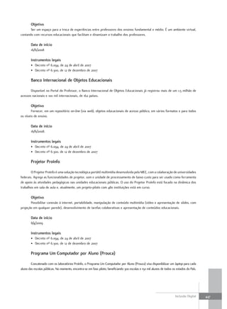 objetivo
       Ser um espaço para a troca de experiências entre professores dos ensinos fundamental e médio. É um ambiente virtual,
contando com recursos educacionais que facilitam e dinamizam o trabalho dos professores.

        Data de início
        16/6/2008

        Instrumentos legais
        • Decreto nº 6.094, de 24 de abril de 2007
        • Decreto nº 6.300, de 12 de dezembro de 2007

        Banco Internacional de objetos Educacionais

       Disponível no Portal do Professor, o Banco Internacional de Objetos Educacionais já registrou mais de um 1,5 milhão de
acessos nacionais e 100 mil internacionais, de 162 países.

        objetivo
        Fornecer, em um repositório on-line (via web), objetos educacionais de acesso público, em vários formatos e para todos
os níveis de ensino.

        Data de início
        16/6/2008.

        Instrumentos legais
        • Decreto nº 6.094, de 24 de abril de 2007
        • Decreto nº 6.300, de 12 de dezembro de 2007

        Projetor ProInfo

        O Projetor ProInfo é uma solução tecnológica portátil multimídia desenvolvida pelo MEC, com a colaboração de universidades
federais. Agrega as funcionalidades de projetor, som e unidade de processamento de baixo custo para ser usado como ferramenta
de apoio às atividades pedagógicas nas unidades educacionais públicas. O uso do Projetor ProInfo está focado na dinâmica dos
trabalhos em sala de aula e, atualmente, um projeto-piloto com 480 instituições está em curso.

        objetivo
       Possibilitar conexão à internet, portabilidade, manipulação de conteúdo multimídia (vídeo e apresentação de slides, com
projeção em qualquer parede), desenvolvimento de tarefas colaborativas e apresentação de conteúdos educacionais.

        Data de início
        8/4/2009

        Instrumentos legais
        • Decreto nº 6.094, de 24 de abril de 2007
        • Decreto nº 6.300, de 12 de dezembro de 2007

        Programa um computador por aluno (Prouca)

        Concatenado com os laboratórios ProInfo, o Programa Um Computador por Aluno (Prouca) visa disponibilizar um laptop para cada
aluno das escolas públicas. No momento, encontra-se em fase piloto, beneficiando 300 escolas e 150 mil alunos de todos os estados do País.




                                                                                                                         Inclusão Digital    447
 