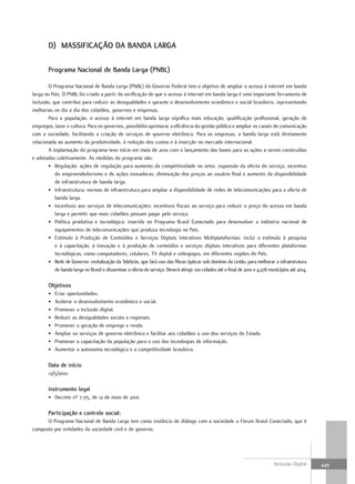 D) MassIFIcaÇão Da BanDa laRga

        Programa nacional de Banda larga (PnBl)

        O Programa Nacional de Banda Larga (PNBL) do Governo Federal tem o objetivo de ampliar o acesso à internet em banda
larga no País. O PNBL foi criado a partir da verificação de que o acesso à internet em banda larga é uma importante ferramenta de
inclusão, que contribui para reduzir as desigualdades e garante o desenvolvimento econômico e social brasileiro, representando
melhorias no dia a dia dos cidadãos, governos e empresas.
        Para a população, o acesso à internet em banda larga significa mais educação, qualificação profissional, geração de
empregos, lazer e cultura. Para os governos, possibilita aprimorar a eficiência da gestão pública e ampliar os canais de comunicação
com a sociedade, facilitando a criação de serviços de governo eletrônico. Para as empresas, a banda larga está diretamente
relacionada ao aumento da produtividade, à redução dos custos e à inserção no mercado internacional.
        A implantação do programa teve início em maio de 2010 com o lançamento das bases para as ações a serem construídas
e adotadas coletivamente. As medidas do programa são:
        • Regulação: ações de regulação para aumento da competitividade no setor, expansão da oferta do serviço, incentivo
           do empreendedorismo e de ações inovadoras, diminuição dos preços ao usuário final e aumento da disponibilidade
           de infraestrutura de banda larga.
        • Infraestrutura: normas de infraestrutura para ampliar a disponibilidade de redes de telecomunicações para a oferta de
           banda larga.
        • Incentivos aos serviços de telecomunicações: incentivos fiscais ao serviço para reduzir o preço do acesso em banda
           larga e permitir que mais cidadãos possam pagar pelo serviço.
        • Política produtiva e tecnológica: inserida no Programa Brasil Conectado para desenvolver a indústria nacional de
           equipamentos de telecomunicações que produza tecnologia no País.
        • Estímulo à Produção de Conteúdos e Serviços Digitais Interativos Multiplataformas: inclui o estímulo à pesquisa
           e à capacitação, à inovação e à produção de conteúdos e serviços digitais interativos para diferentes plataformas
           tecnológicas, como computadores, celulares, TV digital e videojogos, em diferentes regiões do País.
        • Rede de Governo: revitalização da Telebrás, que fará uso das fibras ópticas sob domínio da União, para melhorar a infraestrutura
           de banda larga no Brasil e disseminar a oferta do serviço. Deverá atingir 100 cidades até o final de 2010 e 4.278 municípios até 2014.

        objetivos
        •   Criar oportunidades.
        •   Acelerar o desenvolvimento econômico e social.
        •   Promover a inclusão digital.
        •   Reduzir as desigualdades sociais e regionais.
        •   Promover a geração de emprego e renda.
        •   Ampliar os serviços de governo eletrônico e facilitar aos cidadãos o uso dos serviços do Estado.
        •   Promover a capacitação da população para o uso das tecnologias de informação.
        •   Aumentar a autonomia tecnológica e a competitividade brasileira.

        Data de início
        12/5/2010

        Instrumento legal
        • Decreto nº 7.175, de 12 de maio de 2010

        Participação e controle social:
      O Programa Nacional de Banda Larga tem como instância de diálogo com a sociedade o Fórum Brasil Conectado, que é
composto por entidades da sociedade civil e de governo.




                                                                                                                               Inclusão Digital     449
 