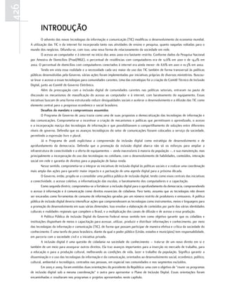 426
             IntRoDuÇão
               O advento das novas tecnologias da informação e comunicação (TIC) modificou o desenvolvimento da economia mundial.
      A utilização das TIC e da internet foi incorporada tanto nas atividades de ensino e pesquisa, quanto naquelas voltadas para o
      mundo dos negócios. Difundiu-se, com isso, uma nova forma de relacionamento da sociedade em rede.
               O acesso ao computador e à internet no início dos anos 2000 era bastante restrito. Conforme dados da Pesquisa Nacional
      por Amostra de Domicílios (Pnad/IBGE), o percentual de residências com computadores era de 12,6% em 2001 e de 14,2% em
      2002. O percentual de domicílios com computadores conectados à internet era ainda menor: de 8,6% em 2001 e 10,3% em 2002.
               Tendo em vista essa realidade e a necessidade cada vez maior do uso das TIC também de forma transversal às políticas
      públicas desenvolvidas pelo Governo, várias ações foram implementadas por iniciativas próprias de diversos ministérios. Buscou-
      se levar o acesso a essas tecnologias para comunidades carentes. Uma das estratégias foi a criação do Comitê Técnico de Inclusão
      Digital, junto ao Comitê de Governo Eletrônico.
               Além da preocupação com a inclusão digital de comunidades carentes nas políticas setoriais, entraram na pauta de
      discussão os mecanismos de massificação do acesso ao computador e à internet, com barateamento do equipamento. Essas
      iniciativas buscam de uma forma estruturada reduzir desigualdades sociais e acelerar o desenvolvimento e a difusão das TIC como
      elemento central para o progresso econômico e social brasileiro.
               Desafios do mandato e compromissos assumidos
               O Programa de Governo de 2002 trazia como uma de suas propostas a democratização das tecnologias de informação e
      das comunicações. Comprometia-se a incentivar a criação de mecanismos e políticas que permitissem o aprendizado, o acesso
      e a incorporação maciça das tecnologias de informação e que possibilitassem o compartilhamento de soluções entre diferentes
      níveis de governo. Defendia que os avanços tecnológicos do setor de comunicações fossem colocados a serviço da sociedade,
      permitindo a expressão livre e plural.
               Já o Programa de 2006 explicitava a compreensão da inclusão digital como estratégia de desenvolvimento e de
      aprofundamento da democracia. Defendia que a promoção da inclusão digital abarca não só os esforços para ampliar a
      infraestrutura de conectividade e a oferta de equipamentos – ainda inacessíveis à maioria da população –, e sua manutenção, mas
      principalmente a incorporação do uso das tecnologias no cotidiano, com o desenvolvimento de habilidades, conteúdos, interação
      social em rede e garantia de direitos para a população de baixa renda.
               Nesse sentido, comprometia-se a integrar as iniciativas de inclusão digital às políticas sociais e a realizar uma coordenação
      mais ampla das ações para garantir maior impacto e a pactuação de uma agenda digital para a próxima década.
               O Governo, então, propôs-se a consolidar uma política pública de inclusão digital, tendo como eixos centrais das iniciativas
      a conectividade, o acesso coletivo, a informatização das escolas, o barateamento dos computadores e a capacitação.
               Como segunda diretriz, comprometeu-se a fortalecer a inclusão digital para o aprofundamento da democracia, compreendendo
      o acesso à informação e à comunicação como direitos essenciais de cidadania. Para tanto, assumiu que as tecnologias não devem
      ser encaradas como ferramentas de consumo de informações geradas por um número restrito de produtores e emissores. A política
      pública de inclusão digital deveria intensificar ações que compreendessem as tecnologias como instrumentos, meios e linguagens para
      a promoção do desenvolvimento em suas várias dimensões. Isso envolve a elaboração de conteúdos por parte das várias identidades
      culturais e realidades regionais que compõem o Brasil, e a multiplicação dos canais de difusão e de acesso a essa produção.
               A Política Pública de Inclusão Digital do Governo Federal nesse sentido tem como objetivo garantir que os cidadãos e
      instituições disponham de meios e capacitação para acessar, utilizar, produzir e distribuir informações e conhecimento, por meio
      das tecnologias da informação e comunicação (TIC), de forma que possam participar de maneira efetiva e crítica da sociedade do
      conhecimento. É uma tarefa do povo brasileiro, diante da qual o poder público (União, estados e municípios) tem responsabilidade,
      em parceria com a sociedade civil e a iniciativa privada.
               A inclusão digital é uma questão de cidadania na sociedade do conhecimento – trata-se de um novo direito em si e
      também de um meio para assegurar outros direitos. Ela traz avanços importantes para a inserção no mercado de trabalho, para
      a educação e para a produção cultural, melhorando as condições de vida, lazer e trabalho da população. Significa garantir a
      disseminação e o uso das tecnologias da informação e da comunicação, orientados ao desenvolvimento social, econômico, político,
      cultural, ambiental e tecnológico, centrados nas pessoas, em especial nas comunidades e nos segmentos excluídos.
               Em 2005 e 2009, foram emitidas duas orientações do presidente da República: uma com o objetivo de “reunir os programas
      de inclusão digital sob a mesma coordenação” e outra para apresentar o Plano de Inclusão Digital. Essas orientações foram
      encaminhadas e resultaram nos programas e projetos apresentados neste capítulo.
 