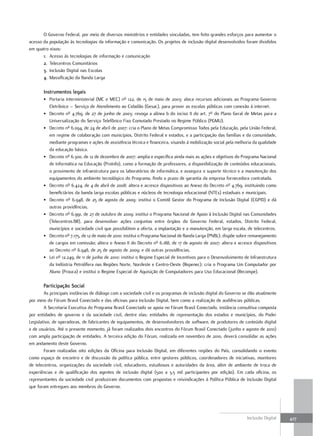O Governo Federal, por meio de diversos ministérios e entidades vinculadas, tem feito grandes esforços para aumentar o
acesso da população às tecnologias da informação e comunicação. Os projetos de inclusão digital desenvolvidos foram divididos
em quatro eixos:
       1. Acesso às tecnologias de informação e comunicação
       2. Telecentros Comunitários
       3. Inclusão Digital nas Escolas
       4. Massificação da Banda Larga

       Instrumentos legais
       • Portaria Interministerial (MC e MEC) nº 122, de 15 de maio de 2003: aloca recursos adicionais ao Programa Governo
         Eletrônico – Serviço de Atendimento ao Cidadão (Gesac), para prover as escolas públicas com conexão à internet.
       • Decreto nº 4.769, de 27 de junho de 2003: revoga a alínea b do inciso II do art. 7º do Plano Geral de Metas para a
         Universalização do Serviço Telefônico Fixo Comutado Prestado no Regime Público (PGMU).
       • Decreto nº 6.094, de 24 de abril de 2007: cria o Plano de Metas Compromisso Todos pela Educação, pela União Federal,
         em regime de colaboração com municípios, Distrito Federal e estados, e a participação das famílias e da comunidade,
         mediante programas e ações de assistência técnica e financeira, visando à mobilização social pela melhoria da qualidade
         da educação básica.
       • Decreto nº 6.300, de 12 de dezembro de 2007: amplia e especifica ainda mais as ações e objetivos do Programa Nacional
         de Informática na Educação (ProInfo), como a formação de professores, a disponibilização de conteúdos educacionais,
         o provimento de infraestrutura para os laboratórios de informática, e assegura o suporte técnico e a manutenção dos
         equipamentos do ambiente tecnológico do Programa, findo o prazo de garantia da empresa fornecedora contratada.
       • Decreto nº 6.424, de 4 de abril de 2008: altera e acresce dispositivos ao Anexo do Decreto nº 4.769, instituindo como
         beneficiários da banda larga escolas públicas e núcleos de tecnologia educacional (NTEs) estaduais e municipais.
       • Decreto nº 6.948, de 25 de agosto de 2009: institui o Comitê Gestor do Programa de Inclusão Digital (CGPID) e dá
         outras providências.
       • Decreto nº 6.991, de 27 de outubro de 2009: institui o Programa Nacional de Apoio à Inclusão Digital nas Comunidades
         (Telecentros.BR), para desenvolver ações conjuntas entre órgãos do Governo Federal, estados, Distrito Federal,
         municípios e sociedade civil que possibilitem a oferta, a implantação e a manutenção, em larga escala, de telecentros.
       • Decreto nº 7.175, de 12 de maio de 2010: institui o Programa Nacional de Banda Larga (PNBL); dispõe sobre remanejamento
         de cargos em comissão; altera o Anexo II do Decreto nº 6.188, de 17 de agosto de 2007; altera e acresce dispositivos
         ao Decreto nº 6.948, de 25 de agosto de 2009; e dá outras providências.
       • Lei nº 12.249, de 11 de junho de 2010: institui o Regime Especial de Incentivos para o Desenvolvimento de Infraestrutura
         da Indústria Petrolífera nas Regiões Norte, Nordeste e Centro-Oeste (Repenec); cria o Programa Um Computador por
         Aluno (Prouca) e institui o Regime Especial de Aquisição de Computadores para Uso Educacional (Recompe).

       Participação social
        As principais instâncias de diálogo com a sociedade civil e os programas de inclusão digital do Governo se dão atualmente
por meio do Fórum Brasil Conectado e das oficinas para Inclusão Digital, bem como a realização de audiências públicas.
        A Secretaria Executiva do Programa Brasil Conectado se apoia no Fórum Brasil Conectado, instância consultiva composta
por entidades de governo e da sociedade civil, dentre elas: entidades de representação dos estados e municípios, do Poder
Legislativo, de operadoras, de fabricantes de equipamentos, de desenvolvedores de software, de produtores de conteúdo digital
e de usuários. Até o presente momento, já foram realizados dois encontros do Fórum Brasil Conectado (junho e agosto de 2010)
com ampla participação de entidades. A terceira edição do Fórum, realizada em novembro de 2010, deverá consolidar as ações
em andamento deste Governo.
        Foram realizadas oito edições da Oficina para Inclusão Digital, em diferentes regiões do País, consolidando o evento
como espaço de encontro e de discussão da política pública, entre gestores públicos, coordenadores de iniciativas, monitores
de telecentros, organizações da sociedade civil, educadores, estudiosos e autoridades da área, além de ambiente de troca de
experiências e de qualificação dos agentes de inclusão digital (500 a 3,5 mil participantes por edição). Em cada oficina, os
representantes da sociedade civil produziram documentos com propostas e reivindicações à Política Pública de Inclusão Digital
que foram entregues aos membros do Governo.




                                                                                                                 Inclusão Digital   427
 