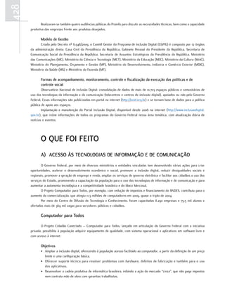428
             Realizaram-se também quatro audiências públicas do Proinfo para discutir as necessidades técnicas, bem como a capacidade
      produtiva das empresas frente aos produtos desejados.

             Modelo de gestão
             Criado pelo Decreto nº 6.948/2009, o Comitê Gestor do Programa de Inclusão Digital (CGPIG) é composto por 12 órgãos
      da administração direta: Casa Civil da Presidência da República, Gabinete Pessoal do Presidente da República, Secretaria de
      Comunicação Social da Presidência da República, Secretaria de Assuntos Estratégicos da Presidência da República, Ministério
      das Comunicações (MC), Ministério da Ciência e Tecnologia (MCT), Ministério da Educação (MEC), Ministério da Cultura (MinC),
      Ministério do Planejamento, Orçamento e Gestão (MP), Ministério do Desenvolvimento, Indústria e Comércio Exterior (MDIC),
      Ministério da Saúde (MS) e Ministério da Fazenda (MF).

             Formas de acompanhamento, monitoramento, controle e fiscalização da execução das políticas e de
             controle social
              Observatório Nacional de Inclusão Digital: consolidação de dados de mais de 10.703 espaços públicos e comunitários de
      uso das tecnologias da informação e da comunicação (telecentros e centros de inclusão digital), apoiados ou não pelo Governo
      Federal. Essas informações são publicizadas em portal na internet (http://onid.org.br) e se tornam base de dados para a política
      pública de apoio aos espaços.
              Implantação e manutenção do Portal Inclusão Digital, disponível desde 2006 na internet (http://www.inclusaodigital.
      gov.br), que reúne informações de todos os programas do Governo Federal nessa área temática, com atualização diária de
      notícias e eventos.




             o QuE FoI FEIto
             a) acEsso Às tEcnologIas DE InFoRMaÇão E DE coMunIcaÇão
             O Governo Federal, por meio de diversos ministérios e entidades vinculadas tem desenvolvido várias ações para criar
      oportunidades, acelerar o desenvolvimento econômico e social, promover a inclusão digital, reduzir desigualdades sociais e
      regionais, promover a geração de emprego e renda, ampliar os serviços de governo eletrônico e facilitar aos cidadãos o uso dos
      serviços do Estado, promovendo a capacitação da população para o uso das tecnologias de informação e de comunicação e para
      aumentar a autonomia tecnológica e a competitividade brasileira e do bloco Mercosul.
             O Projeto Computador para Todos, por exemplo, com redução de impostos e financiamento do BNDES, contribuiu para o
      aumento da comercialização, que atingiu 11,3 milhões de computadores em 2009, quase o triplo de 2004.
             Por meio do Centro de Difusão de Tecnologia e Conhecimento, foram capacitadas 8.290 empresas e 75,5 mil alunos e
      ofertadas mais de 369 mil vagas para servidores públicos e cidadãos.

             computador para todos

             O Projeto Cidadão Conectado – Computador para Todos, lançado em articulação do Governo Federal com a iniciativa
      privada, possibilita à população adquirir equipamento de qualidade, com sistema operacional e aplicativos em software livre e
      com acesso à internet.

             objetivos
             • Ampliar a inclusão digital, oferecendo à população acesso facilitado ao computador, a partir da definição de um preço
               limite e uma configuração básica.
             • Oferecer suporte técnico para resolver problemas com hardware, defeitos de fabricação e também para o uso
               dos aplicativos.
             • Desenvolver a cadeia produtiva de informática brasileira, inibindo a ação do mercado “cinza”, que não paga impostos
               nem contrata mão de obra com garantias trabalhistas.
 