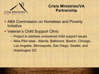 Crisis Ministries/VA Partnership ABA Commission on Homeless and Poverty Initiative Veteran’s Child Support Clinic Project to address unresolved child support issues Nine Pilot sites:  Atlanta, Baltimore, Boston, Chicago, Los Angeles, Minneapolis, San Diego, Seattle, and Washington DC 
