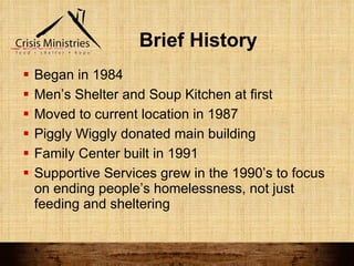 Brief History Began in 1984  Men’s Shelter and Soup Kitchen at first Moved to current location in 1987 Piggly Wiggly donated main building Family Center built in 1991 Supportive Services grew in the 1990’s to focus on ending people’s homelessness, not just feeding and sheltering 