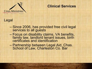 Clinical Services Legal Since 2006, has provided free civil legal services to all guests Focus on disability claims, VA benefits, family law, landlord tenant issues, birth certificates and identification Partnership between Legal Aid, Chas. School of Law, Charleston Co. Bar 