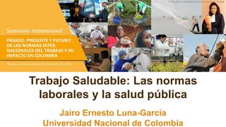 Trabajo Saludable: Las normas
laborales y la salud pública
Jairo Ernesto Luna-García
Universidad Nacional de Colombia
 