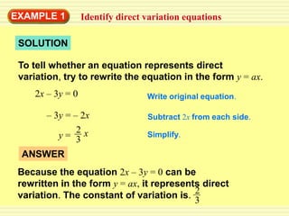 EXAMPLE 1          Identify direct variation equations

 SOLUTION

 To tell whether an equation represents direct
 variation, try to rewrite the equation in the form y = ax.
     2x – 3y = 0                   Write original equation.

       – 3y = – 2x                 Subtract 2x from each side.
               2x                  Simplify.
          y= 3
 ANSWER
 Because the equation 2x – 3y = 0 can be
 rewritten in the form y = ax, it represents direct
 variation. The constant of variation is. 2
                                           3
 