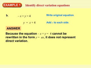 EXAMPLE 1      Identify direct variation equations


 b.      –x+y=4                Write original equation.

             y = x+4           Add x to each side.

 ANSWER
 Because the equation – x + y = 4 cannot be
 rewritten in the form y = ax, it does not represent
 direct variation.
 