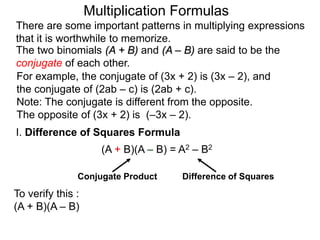 There are some important patterns in multiplying expressions 
that it is worthwhile to memorize. 
The two binomials (A + B) and (A – B) are said to be the 
conjugate of each other. 
I. Difference of Squares Formula 
(A + B)(A – B) = A2 – B2 
Conjugate Product Difference of Squares 
To verify this : 
(A + B)(A – B) 
Multiplication Formulas 
For example, the conjugate of (3x + 2) is (3x – 2), and 
the conjugate of (2ab – c) is (2ab + c). 
Note: The conjugate is different from the opposite. 
The opposite of (3x + 2) is (–3x – 2). 
 