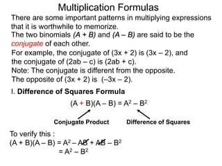 Multiplication Formulas 
There are some important patterns in multiplying expressions 
that it is worthwhile to memorize. 
The two binomials (A + B) and (A – B) are said to be the 
conjugate of each other. 
For example, the conjugate of (3x + 2) is (3x – 2), and 
the conjugate of (2ab – c) is (2ab + c). 
Note: The conjugate is different from the opposite. 
The opposite of (3x + 2) is (–3x – 2). 
I. Difference of Squares Formula 
(A + B)(A – B) = A2 – B2 
Conjugate Product Difference of Squares 
To verify this : 
(A + B)(A – B) = A2 – AB + AB – B2 
= A2 – B2 
 