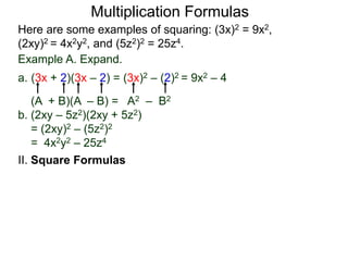 Multiplication Formulas 
Here are some examples of squaring: (3x)2 = 9x2, 
(2xy)2 = 4x2y2, and (5z2)2 = 25z4. 
Example A. Expand. 
a. (3x + 2)(3x – 2) = (3x)2 – (2)2 = 9x2 – 4 
(A + B)(A – B) = A2 – B2 
b. (2xy – 5z2)(2xy + 5z2) 
= (2xy)2 – (5z2)2 
= 4x2y2 – 25z4 
II. Square Formulas 
 
