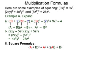 Multiplication Formulas 
Here are some examples of squaring: (3x)2 = 9x2, 
(2xy)2 = 4x2y2, and (5z2)2 = 25z4. 
Example A. Expand. 
a. (3x + 2)(3x – 2) = (3x)2 – (2)2 = 9x2 – 4 
(A + B)(A – B) = A2 – B2 
b. (2xy – 5z2)(2xy + 5z2) 
= (2xy)2 – (5z2)2 
= 4x2y2 – 25z4 
II. Square Formulas 
(A + B)2 = A2 + 2AB + B2 
 