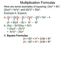 Multiplication Formulas 
Here are some examples of squaring: (3x)2 = 9x2, 
(2xy)2 = 4x2y2, and (5z2)2 = 25z4. 
Example A. Expand. 
a. (3x + 2)(3x – 2) = (3x)2 – (2)2 = 9x2 – 4 
(A + B)(A – B) = A2 – B2 
b. (2xy – 5z2)(2xy + 5z2) 
= (2xy)2 – (5z2)2 
= 4x2y2 – 25z4 
II. Square Formulas 
(A + B)2 = A2 + 2AB + B2 
(A – B)2 = A2 – 2AB + B2 
 