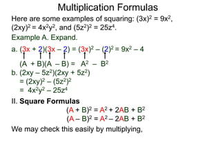Multiplication Formulas 
Here are some examples of squaring: (3x)2 = 9x2, 
(2xy)2 = 4x2y2, and (5z2)2 = 25z4. 
Example A. Expand. 
a. (3x + 2)(3x – 2) = (3x)2 – (2)2 = 9x2 – 4 
(A + B)(A – B) = A2 – B2 
b. (2xy – 5z2)(2xy + 5z2) 
= (2xy)2 – (5z2)2 
= 4x2y2 – 25z4 
II. Square Formulas 
(A + B)2 = A2 + 2AB + B2 
(A – B)2 = A2 – 2AB + B2 
We may check this easily by multiplying, 
 