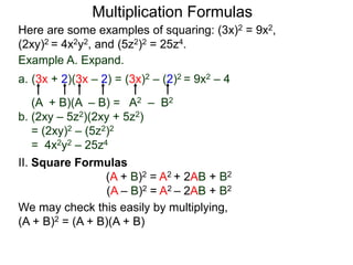 Multiplication Formulas 
Here are some examples of squaring: (3x)2 = 9x2, 
(2xy)2 = 4x2y2, and (5z2)2 = 25z4. 
Example A. Expand. 
a. (3x + 2)(3x – 2) = (3x)2 – (2)2 = 9x2 – 4 
(A + B)(A – B) = A2 – B2 
b. (2xy – 5z2)(2xy + 5z2) 
= (2xy)2 – (5z2)2 
= 4x2y2 – 25z4 
II. Square Formulas 
(A + B)2 = A2 + 2AB + B2 
(A – B)2 = A2 – 2AB + B2 
We may check this easily by multiplying, 
(A + B)2 = (A + B)(A + B) 
 
