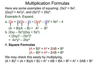Multiplication Formulas 
Here are some examples of squaring: (3x)2 = 9x2, 
(2xy)2 = 4x2y2, and (5z2)2 = 25z4. 
Example A. Expand. 
a. (3x + 2)(3x – 2) = (3x)2 – (2)2 = 9x2 – 4 
(A + B)(A – B) = A2 – B2 
b. (2xy – 5z2)(2xy + 5z2) 
= (2xy)2 – (5z2)2 
= 4x2y2 – 25z4 
II. Square Formulas 
(A + B)2 = A2 + 2AB + B2 
(A – B)2 = A2 – 2AB + B2 
We may check this easily by multiplying, 
(A + B)2 = (A + B)(A + B) = A2 + AB + BA + B2 = A2 + 2AB + B2 
 