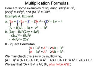 Multiplication Formulas 
Here are some examples of squaring: (3x)2 = 9x2, 
(2xy)2 = 4x2y2, and (5z2)2 = 25z4. 
Example A. Expand. 
a. (3x + 2)(3x – 2) = (3x)2 – (2)2 = 9x2 – 4 
(A + B)(A – B) = A2 – B2 
b. (2xy – 5z2)(2xy + 5z2) 
= (2xy)2 – (5z2)2 
= 4x2y2 – 25z4 
II. Square Formulas 
(A + B)2 = A2 + 2AB + B2 
(A – B)2 = A2 – 2AB + B2 
We may check this easily by multiplying, 
(A + B)2 = (A + B)(A + B) = A2 + AB + BA + B2 = A2 + 2AB + B2 
We say that “(A + B)2 is A2, B2, plus twice A*B”, 
 