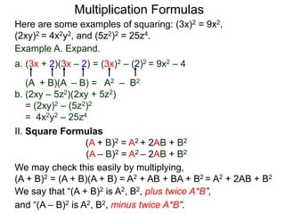 Multiplication Formulas 
Here are some examples of squaring: (3x)2 = 9x2, 
(2xy)2 = 4x2y2, and (5z2)2 = 25z4. 
Example A. Expand. 
a. (3x + 2)(3x – 2) = (3x)2 – (2)2 = 9x2 – 4 
(A + B)(A – B) = A2 – B2 
b. (2xy – 5z2)(2xy + 5z2) 
= (2xy)2 – (5z2)2 
= 4x2y2 – 25z4 
II. Square Formulas 
(A + B)2 = A2 + 2AB + B2 
(A – B)2 = A2 – 2AB + B2 
We may check this easily by multiplying, 
(A + B)2 = (A + B)(A + B) = A2 + AB + BA + B2 = A2 + 2AB + B2 
We say that “(A + B)2 is A2, B2, plus twice A*B”, 
and “(A – B)2 is A2, B2, minus twice A*B”. 
 