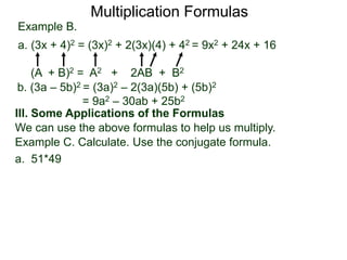 Multiplication Formulas 
Example B. 
a. (3x + 4)2 = (3x)2 + 2(3x)(4) + 42 = 9x2 + 24x + 16 
(A + B)2 = A2 + 2AB + B2 
b. (3a – 5b)2 = (3a)2 – 2(3a)(5b) + (5b)2 
= 9a2 – 30ab + 25b2 
III. Some Applications of the Formulas 
We can use the above formulas to help us multiply. 
Example C. Calculate. Use the conjugate formula. 
a. 51*49 
 