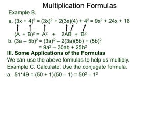Multiplication Formulas 
Example B. 
a. (3x + 4)2 = (3x)2 + 2(3x)(4) + 42 = 9x2 + 24x + 16 
(A + B)2 = A2 + 2AB + B2 
b. (3a – 5b)2 = (3a)2 – 2(3a)(5b) + (5b)2 
= 9a2 – 30ab + 25b2 
III. Some Applications of the Formulas 
We can use the above formulas to help us multiply. 
Example C. Calculate. Use the conjugate formula. 
a. 51*49 = (50 + 1)(50 – 1) = 502 – 12 
 