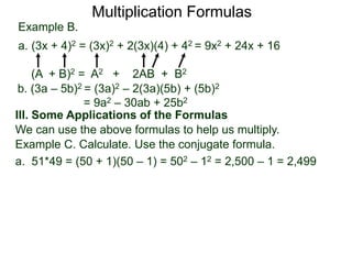 Multiplication Formulas 
Example B. 
a. (3x + 4)2 = (3x)2 + 2(3x)(4) + 42 = 9x2 + 24x + 16 
(A + B)2 = A2 + 2AB + B2 
b. (3a – 5b)2 = (3a)2 – 2(3a)(5b) + (5b)2 
= 9a2 – 30ab + 25b2 
III. Some Applications of the Formulas 
We can use the above formulas to help us multiply. 
Example C. Calculate. Use the conjugate formula. 
a. 51*49 = (50 + 1)(50 – 1) = 502 – 12 = 2,500 – 1 = 2,499 
 