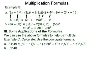 Multiplication Formulas 
Example B. 
a. (3x + 4)2 = (3x)2 + 2(3x)(4) + 42 = 9x2 + 24x + 16 
(A + B)2 = A2 + 2AB + B2 
b. (3a – 5b)2 = (3a)2 – 2(3a)(5b) + (5b)2 
= 9a2 – 30ab + 25b2 
III. Some Applications of the Formulas 
We can use the above formulas to help us multiply. 
Example C. Calculate. Use the conjugate formula. 
a. 51*49 = (50 + 1)(50 – 1) = 502 – 12 = 2,500 – 1 = 2,499 
b. 52*48 
 