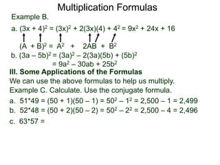 Multiplication Formulas 
Example B. 
a. (3x + 4)2 = (3x)2 + 2(3x)(4) + 42 = 9x2 + 24x + 16 
(A + B)2 = A2 + 2AB + B2 
b. (3a – 5b)2 = (3a)2 – 2(3a)(5b) + (5b)2 
= 9a2 – 30ab + 25b2 
III. Some Applications of the Formulas 
We can use the above formulas to help us multiply. 
Example C. Calculate. Use the conjugate formula. 
a. 51*49 = (50 + 1)(50 – 1) = 502 – 12 = 2,500 – 1 = 2,499 
b. 52*48 = (50 + 2)(50 – 2) = 502 – 22 = 2,500 – 4 = 2,496 
c. 63*57 = 
 