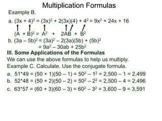 Multiplication Formulas 
Example B. 
a. (3x + 4)2 = (3x)2 + 2(3x)(4) + 42 = 9x2 + 24x + 16 
(A + B)2 = A2 + 2AB + B2 
b. (3a – 5b)2 = (3a)2 – 2(3a)(5b) + (5b)2 
= 9a2 – 30ab + 25b2 
III. Some Applications of the Formulas 
We can use the above formulas to help us multiply. 
Example C. Calculate. Use the conjugate formula. 
a. 51*49 = (50 + 1)(50 – 1) = 502 – 12 = 2,500 – 1 = 2,499 
b. 52*48 = (50 + 2)(50 – 2) = 502 – 22 = 2,500 – 4 = 2,496 
c. 63*57 = (60 + 3)(60 – 3) = 602 – 32 = 3,600 – 9 = 3,591 
 
