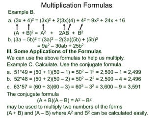 Multiplication Formulas 
Example B. 
a. (3x + 4)2 = (3x)2 + 2(3x)(4) + 42 = 9x2 + 24x + 16 
(A + B)2 = A2 + 2AB + B2 
b. (3a – 5b)2 = (3a)2 – 2(3a)(5b) + (5b)2 
= 9a2 – 30ab + 25b2 
III. Some Applications of the Formulas 
We can use the above formulas to help us multiply. 
Example C. Calculate. Use the conjugate formula. 
a. 51*49 = (50 + 1)(50 – 1) = 502 – 12 = 2,500 – 1 = 2,499 
b. 52*48 = (50 + 2)(50 – 2) = 502 – 22 = 2,500 – 4 = 2,496 
c. 63*57 = (60 + 3)(60 – 3) = 602 – 32 = 3,600 – 9 = 3,591 
The conjugate formula 
(A + B)(A – B) = A2 – B2 
may be used to multiply two numbers of the forms 
(A + B) and (A – B) where A2 and B2 can be calculated easily. 
 