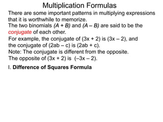 Multiplication Formulas 
There are some important patterns in multiplying expressions 
that it is worthwhile to memorize. 
The two binomials (A + B) and (A – B) are said to be the 
conjugate of each other. 
For example, the conjugate of (3x + 2) is (3x – 2), and 
the conjugate of (2ab – c) is (2ab + c). 
Note: The conjugate is different from the opposite. 
The opposite of (3x + 2) is (–3x – 2). 
I. Difference of Squares Formula 
 