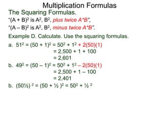Multiplication Formulas 
The Squaring Formulas. 
“(A + B)2 is A2, B2, plus twice A*B”, 
“(A – B)2 is A2, B2, minus twice A*B”. 
Example D. Calculate. Use the squaring formulas. 
a. 512 = (50 + 1)2 = 502 + 12 + 2(50)(1) 
= 2,500 + 1 + 100 
= 2,601 
b. 492 = (50 – 1)2 = 502 + 12 – 2(50)(1) 
= 2,500 + 1 – 100 
= 2,401 
b. (50½) 2 = (50 + ½ )2 = 502 + ½ 2 
 