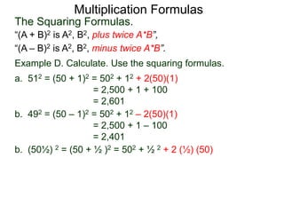 Multiplication Formulas 
The Squaring Formulas. 
“(A + B)2 is A2, B2, plus twice A*B”, 
“(A – B)2 is A2, B2, minus twice A*B”. 
Example D. Calculate. Use the squaring formulas. 
a. 512 = (50 + 1)2 = 502 + 12 + 2(50)(1) 
= 2,500 + 1 + 100 
= 2,601 
b. 492 = (50 – 1)2 = 502 + 12 – 2(50)(1) 
= 2,500 + 1 – 100 
= 2,401 
b. (50½) 2 = (50 + ½ )2 = 502 + ½ 2 + 2 (½) (50) 
 