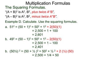 Multiplication Formulas 
The Squaring Formulas. 
“(A + B)2 is A2, B2, plus twice A*B”, 
“(A – B)2 is A2, B2, minus twice A*B”. 
Example D. Calculate. Use the squaring formulas. 
a. 512 = (50 + 1)2 = 502 + 12 + 2(50)(1) 
= 2,500 + 1 + 100 
= 2,601 
b. 492 = (50 – 1)2 = 502 + 12 – 2(50)(1) 
= 2,500 + 1 – 100 
= 2,401 
b. (50½) 2 = (50 + ½ )2 = 502 + ½ 2 + 2 (½) (50) 
= 2,500 + 1/4 + 50 
 