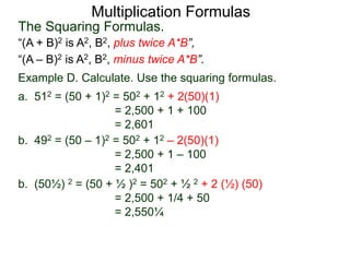 Multiplication Formulas 
The Squaring Formulas. 
“(A + B)2 is A2, B2, plus twice A*B”, 
“(A – B)2 is A2, B2, minus twice A*B”. 
Example D. Calculate. Use the squaring formulas. 
a. 512 = (50 + 1)2 = 502 + 12 + 2(50)(1) 
= 2,500 + 1 + 100 
= 2,601 
b. 492 = (50 – 1)2 = 502 + 12 – 2(50)(1) 
= 2,500 + 1 – 100 
= 2,401 
b. (50½) 2 = (50 + ½ )2 = 502 + ½ 2 + 2 (½) (50) 
= 2,500 + 1/4 + 50 
= 2,550¼ 
 