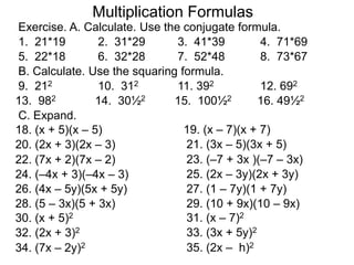 Multiplication Formulas 
Exercise. A. Calculate. Use the conjugate formula. 
1. 21*19 2. 31*29 3. 41*39 4. 71*69 
5. 22*18 6. 32*28 7. 52*48 8. 73*67 
B. Calculate. Use the squaring formula. 
9. 212 10. 312 11. 392 12. 692 
13. 982 14. 30½2 15. 100½2 16. 49½2 
C. Expand. 
18. (x + 5)(x – 5) 19. (x – 7)(x + 7) 
20. (2x + 3)(2x – 3) 21. (3x – 5)(3x + 5) 
22. (7x + 2)(7x – 2) 23. (–7 + 3x )(–7 – 3x) 
24. (–4x + 3)(–4x – 3) 25. (2x – 3y)(2x + 3y) 
26. (4x – 5y)(5x + 5y) 27. (1 – 7y)(1 + 7y) 
28. (5 – 3x)(5 + 3x) 29. (10 + 9x)(10 – 9x) 
30. (x + 5)2 31. (x – 7)2 
32. (2x + 3)2 33. (3x + 5y)2 
34. (7x – 2y)2 35. (2x – h)2 
