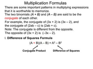 Multiplication Formulas 
There are some important patterns in multiplying expressions 
that it is worthwhile to memorize. 
The two binomials (A + B) and (A – B) are said to be the 
conjugate of each other. 
For example, the conjugate of (3x + 2) is (3x – 2), and 
the conjugate of (2ab – c) is (2ab + c). 
Note: The conjugate is different from the opposite. 
The opposite of (3x + 2) is (–3x – 2). 
I. Difference of Squares Formula 
(A + B)(A – B) = A2 – B2 
Conjugate Product Difference of Squares 
 