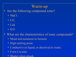 Warm-upWarm-up
• Are the following compound ionic?Are the following compound ionic?
• MgClMgCl22
• COCO22
• CaSCaS
• HH22OO
• What are the characteristics of ionic compounds?What are the characteristics of ionic compounds?
• Metal and nonmetal in formulaMetal and nonmetal in formula
• High melting point.High melting point.
• Conductive as liquid, or dissolved in water.Conductive as liquid, or dissolved in water.
• Form CrystalsForm Crystals
• Shatter when struck
 