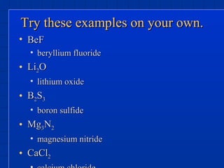 Try these examples on your own. BeF beryllium fluoride Li 2 O lithium oxide B 2 S 3 boron sulfide Mg 3 N 2 magnesium nitride CaCl 2 calcium chloride 