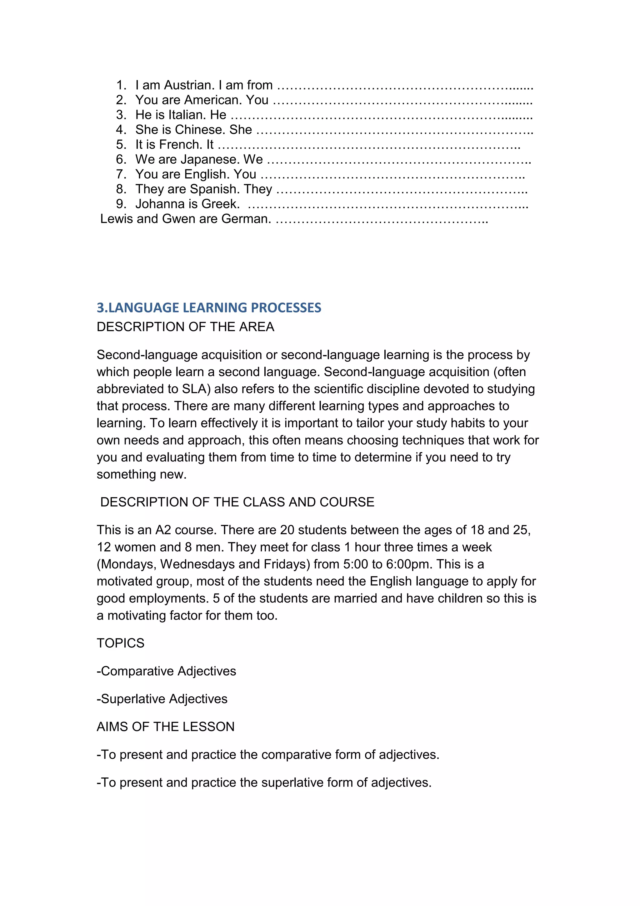 1. I am Austrian. I am from ……………………………………………….......
  2. You are American. You ………………………………………………........
  3. He is Italian. He ……………………………………………………….........
  4. She is Chinese. She ………………………………………………………..
  5. It is French. It ……………………………………………………………..
  6. We are Japanese. We ……………………………………………………..
  7. You are English. You ……………………………………………………..
  8. They are Spanish. They …………………………………………………..
  9. Johanna is Greek. ………………………………………………………...
Lewis and Gwen are German. …………………………………………..




3.LANGUAGE LEARNING PROCESSES
DESCRIPTION OF THE AREA

Second-language acquisition or second-language learning is the process by
which people learn a second language. Second-language acquisition (often
abbreviated to SLA) also refers to the scientific discipline devoted to studying
that process. There are many different learning types and approaches to
learning. To learn effectively it is important to tailor your study habits to your
own needs and approach, this often means choosing techniques that work for
you and evaluating them from time to time to determine if you need to try
something new.

DESCRIPTION OF THE CLASS AND COURSE

This is an A2 course. There are 20 students between the ages of 18 and 25,
12 women and 8 men. They meet for class 1 hour three times a week
(Mondays, Wednesdays and Fridays) from 5:00 to 6:00pm. This is a
motivated group, most of the students need the English language to apply for
good employments. 5 of the students are married and have children so this is
a motivating factor for them too.

TOPICS

-Comparative Adjectives

-Superlative Adjectives

AIMS OF THE LESSON

-To present and practice the comparative form of adjectives.

-To present and practice the superlative form of adjectives.
 