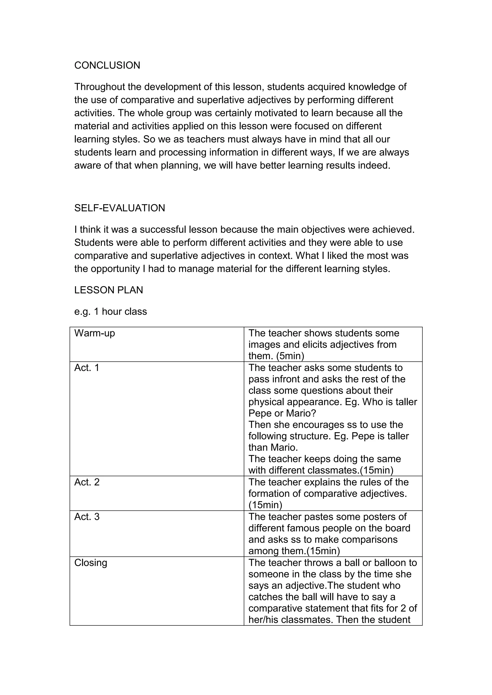 CONCLUSION

Throughout the development of this lesson, students acquired knowledge of
the use of comparative and superlative adjectives by performing different
activities. The whole group was certainly motivated to learn because all the
material and activities applied on this lesson were focused on different
learning styles. So we as teachers must always have in mind that all our
students learn and processing information in different ways, If we are always
aware of that when planning, we will have better learning results indeed.



SELF-EVALUATION

I think it was a successful lesson because the main objectives were achieved.
Students were able to perform different activities and they were able to use
comparative and superlative adjectives in context. What I liked the most was
the opportunity I had to manage material for the different learning styles.

LESSON PLAN

e.g. 1 hour class

Warm-up                                 The teacher shows students some
                                        images and elicits adjectives from
                                        them. (5min)
Act. 1                                  The teacher asks some students to
                                        pass infront and asks the rest of the
                                        class some questions about their
                                        physical appearance. Eg. Who is taller
                                        Pepe or Mario?
                                        Then she encourages ss to use the
                                        following structure. Eg. Pepe is taller
                                        than Mario.
                                        The teacher keeps doing the same
                                        with different classmates.(15min)
Act. 2                                  The teacher explains the rules of the
                                        formation of comparative adjectives.
                                        (15min)
Act. 3                                  The teacher pastes some posters of
                                        different famous people on the board
                                        and asks ss to make comparisons
                                        among them.(15min)
Closing                                 The teacher throws a ball or balloon to
                                        someone in the class by the time she
                                        says an adjective.The student who
                                        catches the ball will have to say a
                                        comparative statement that fits for 2 of
                                        her/his classmates. Then the student
 