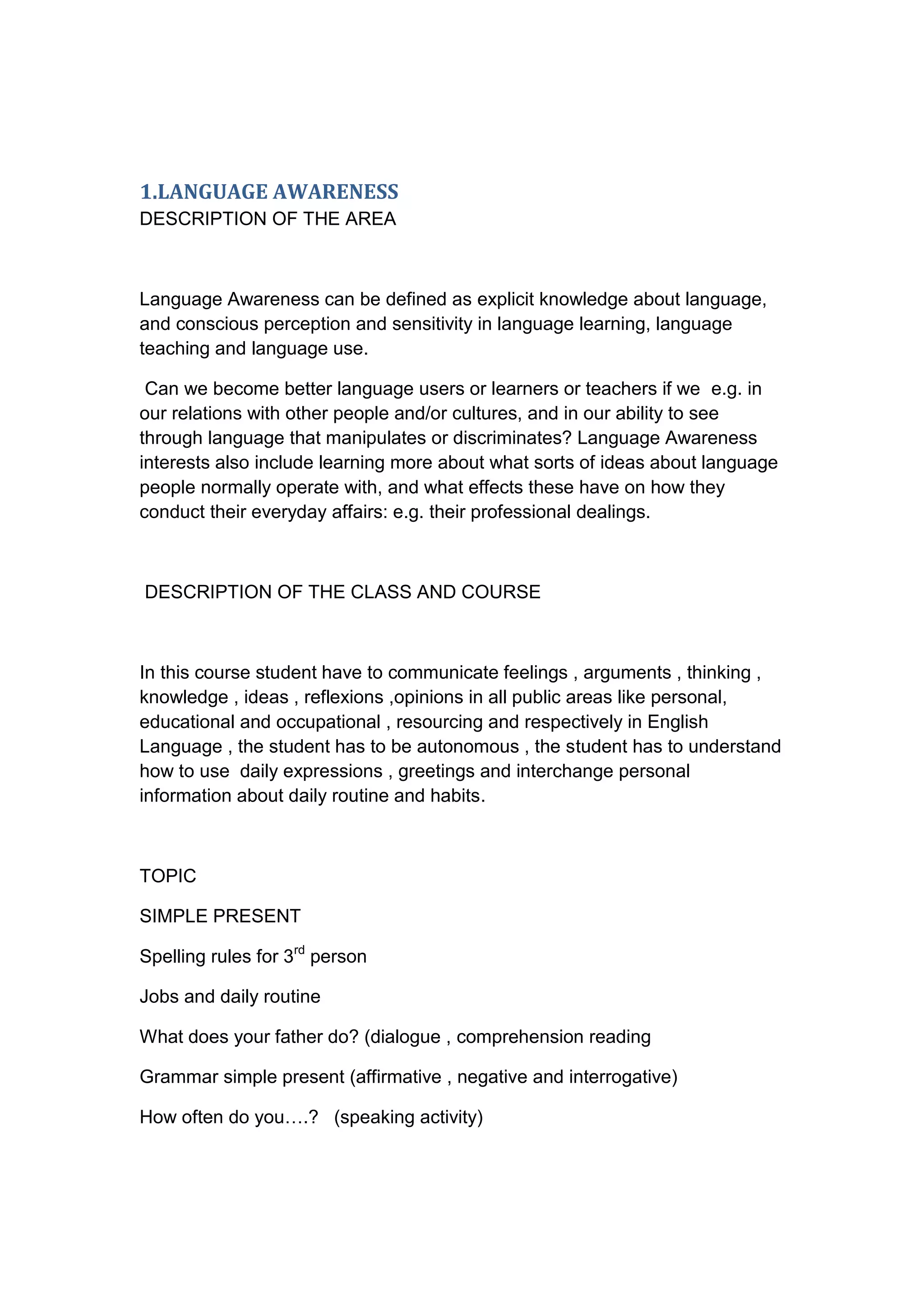 1.LANGUAGE AWARENESS
DESCRIPTION OF THE AREA



Language Awareness can be defined as explicit knowledge about language,
and conscious perception and sensitivity in language learning, language
teaching and language use.

 Can we become better language users or learners or teachers if we e.g. in
our relations with other people and/or cultures, and in our ability to see
through language that manipulates or discriminates? Language Awareness
interests also include learning more about what sorts of ideas about language
people normally operate with, and what effects these have on how they
conduct their everyday affairs: e.g. their professional dealings.



DESCRIPTION OF THE CLASS AND COURSE



In this course student have to communicate feelings , arguments , thinking ,
knowledge , ideas , reflexions ,opinions in all public areas like personal,
educational and occupational , resourcing and respectively in English
Language , the student has to be autonomous , the student has to understand
how to use daily expressions , greetings and interchange personal
information about daily routine and habits.



TOPIC

SIMPLE PRESENT

Spelling rules for 3rd person

Jobs and daily routine

What does your father do? (dialogue , comprehension reading

Grammar simple present (affirmative , negative and interrogative)

How often do you….? (speaking activity)
 