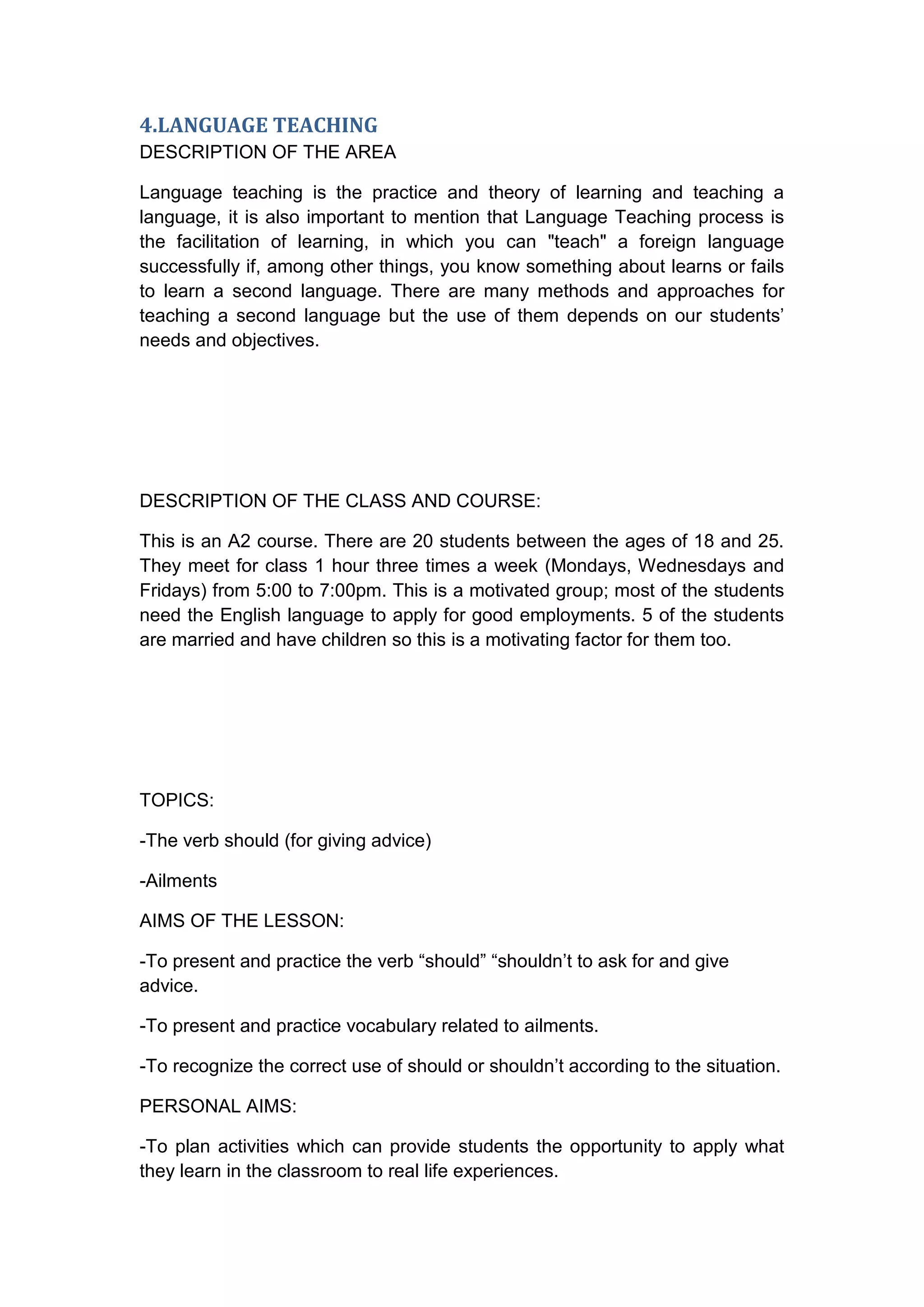 4.LANGUAGE TEACHING
DESCRIPTION OF THE AREA

Language teaching is the practice and theory of learning and teaching a
language, it is also important to mention that Language Teaching process is
the facilitation of learning, in which you can "teach" a foreign language
successfully if, among other things, you know something about learns or fails
to learn a second language. There are many methods and approaches for
teaching a second language but the use of them depends on our students‟
needs and objectives.




DESCRIPTION OF THE CLASS AND COURSE:

This is an A2 course. There are 20 students between the ages of 18 and 25.
They meet for class 1 hour three times a week (Mondays, Wednesdays and
Fridays) from 5:00 to 7:00pm. This is a motivated group; most of the students
need the English language to apply for good employments. 5 of the students
are married and have children so this is a motivating factor for them too.




TOPICS:

-The verb should (for giving advice)

-Ailments

AIMS OF THE LESSON:

-To present and practice the verb “should” “shouldn‟t to ask for and give
advice.

-To present and practice vocabulary related to ailments.

-To recognize the correct use of should or shouldn‟t according to the situation.

PERSONAL AIMS:

-To plan activities which can provide students the opportunity to apply what
they learn in the classroom to real life experiences.
 