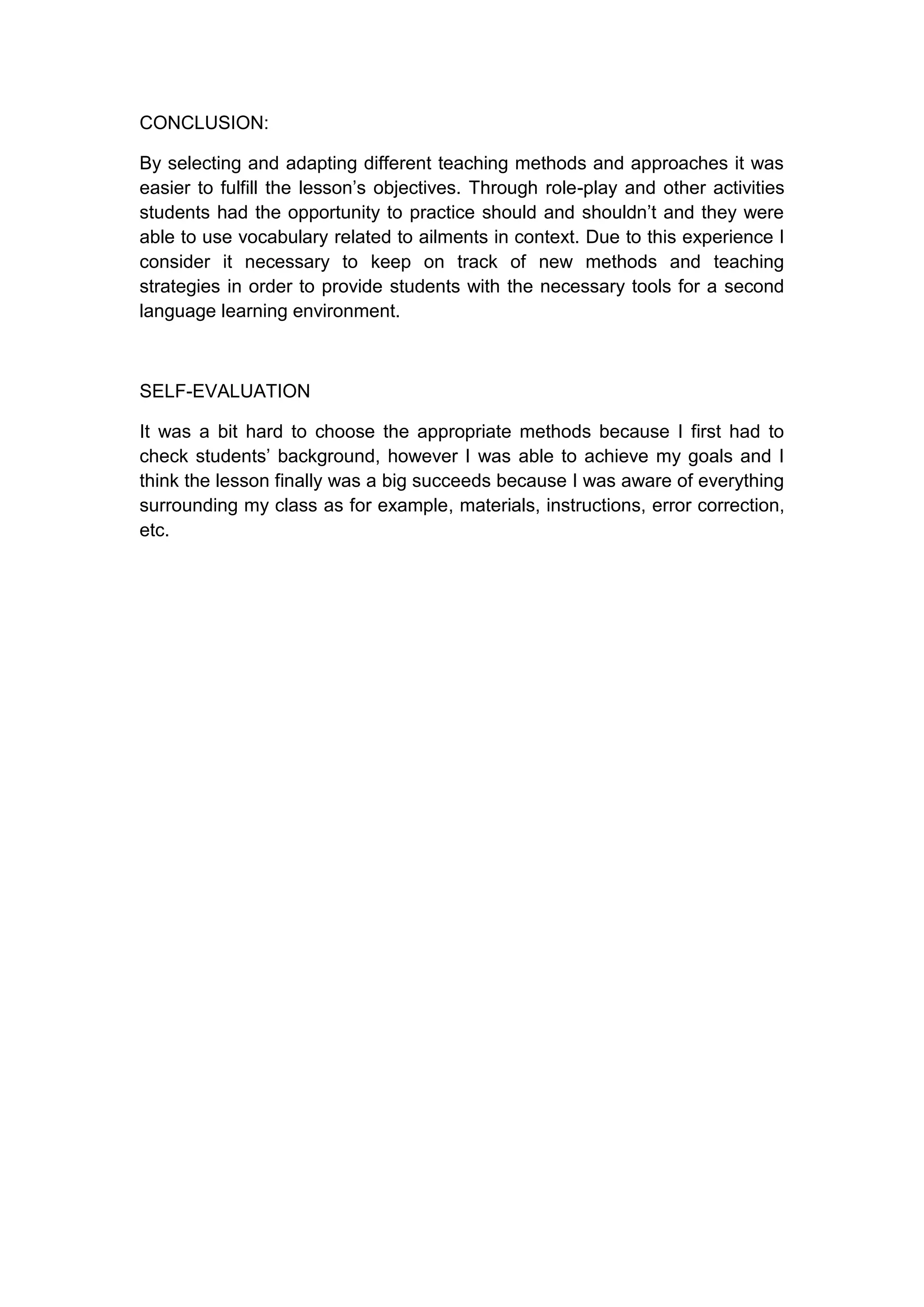CONCLUSION:

By selecting and adapting different teaching methods and approaches it was
easier to fulfill the lesson‟s objectives. Through role-play and other activities
students had the opportunity to practice should and shouldn‟t and they were
able to use vocabulary related to ailments in context. Due to this experience I
consider it necessary to keep on track of new methods and teaching
strategies in order to provide students with the necessary tools for a second
language learning environment.



SELF-EVALUATION

It was a bit hard to choose the appropriate methods because I first had to
check students‟ background, however I was able to achieve my goals and I
think the lesson finally was a big succeeds because I was aware of everything
surrounding my class as for example, materials, instructions, error correction,
etc.
 